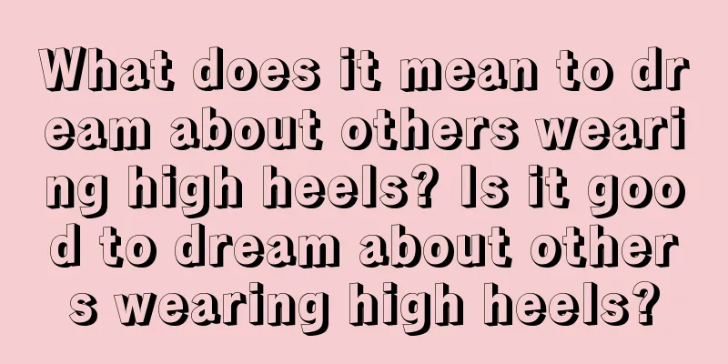 What does it mean to dream about others wearing high heels? Is it good to dream about others wearing high heels?