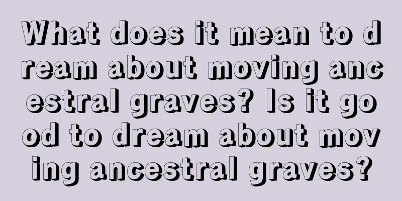 What does it mean to dream about moving ancestral graves? Is it good to dream about moving ancestral graves?