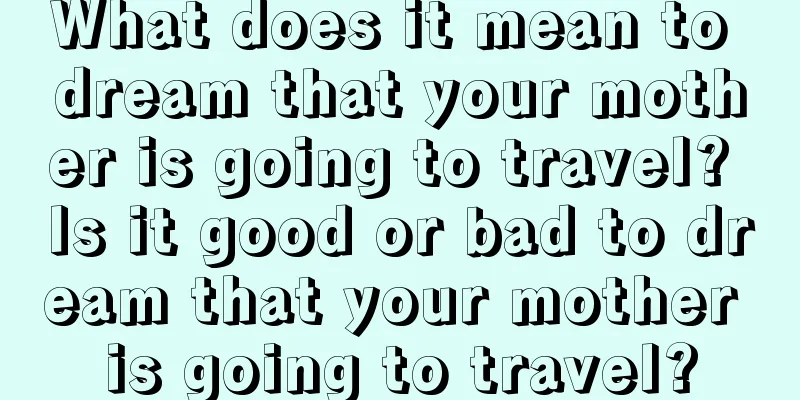 What does it mean to dream that your mother is going to travel? Is it good or bad to dream that your mother is going to travel?