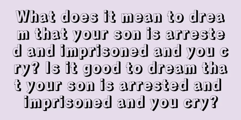 What does it mean to dream that your son is arrested and imprisoned and you cry? Is it good to dream that your son is arrested and imprisoned and you cry?