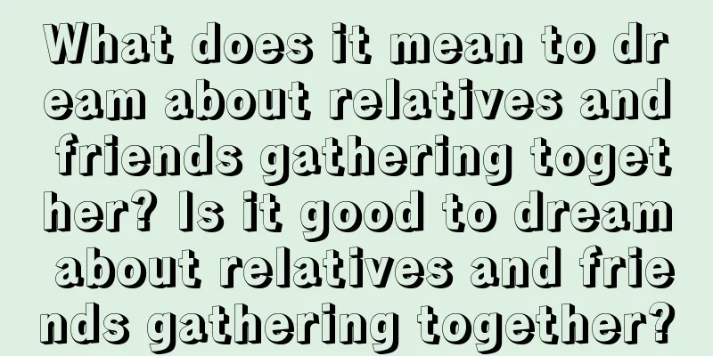 What does it mean to dream about relatives and friends gathering together? Is it good to dream about relatives and friends gathering together?