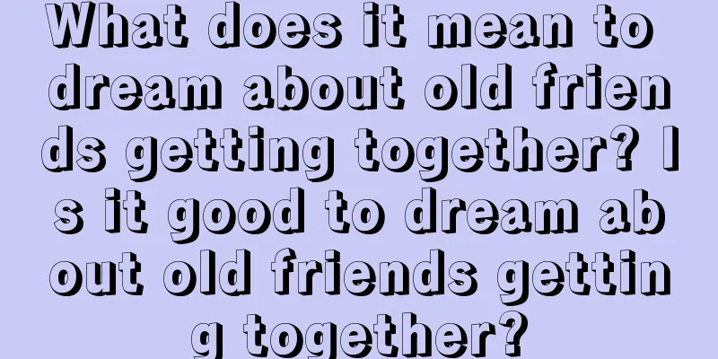 What does it mean to dream about old friends getting together? Is it good to dream about old friends getting together?