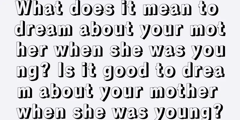 What does it mean to dream about your mother when she was young? Is it good to dream about your mother when she was young?