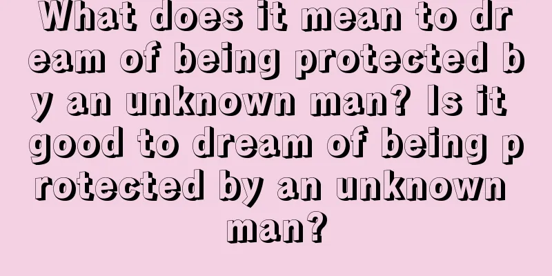 What does it mean to dream of being protected by an unknown man? Is it good to dream of being protected by an unknown man?