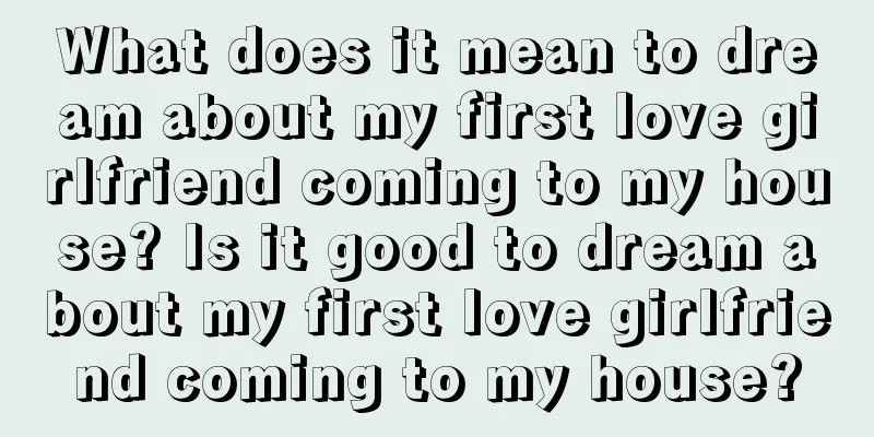 What does it mean to dream about my first love girlfriend coming to my house? Is it good to dream about my first love girlfriend coming to my house?