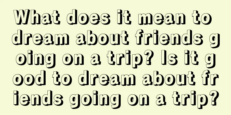 What does it mean to dream about friends going on a trip? Is it good to dream about friends going on a trip?