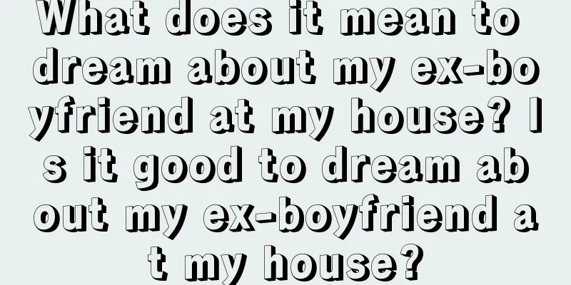 What does it mean to dream about my ex-boyfriend at my house? Is it good to dream about my ex-boyfriend at my house?