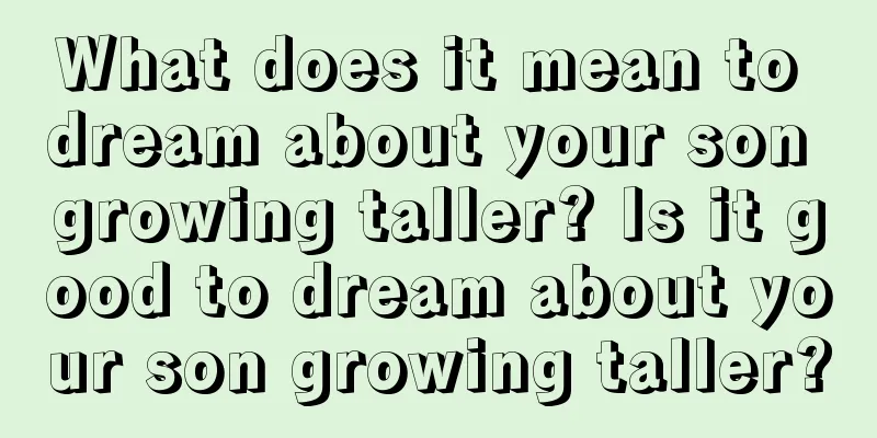 What does it mean to dream about your son growing taller? Is it good to dream about your son growing taller?