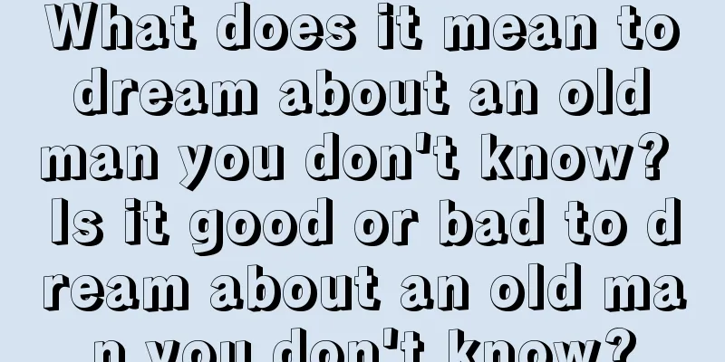 What does it mean to dream about an old man you don't know? Is it good or bad to dream about an old man you don't know?