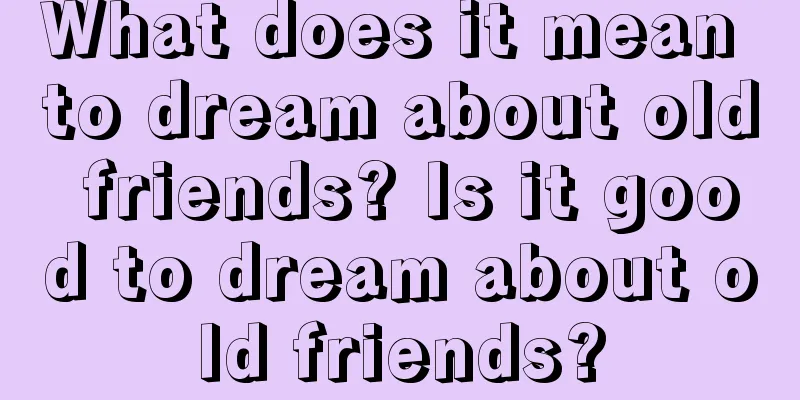 What does it mean to dream about old friends? Is it good to dream about old friends?