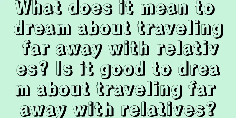 What does it mean to dream about traveling far away with relatives? Is it good to dream about traveling far away with relatives?